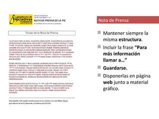Nota de Prensa

 Mantener siempre la
  misma estructura.
 Incluir la frase “Para
  más información
  llamar a…”
 Guardarse.
 Disponerlas en página
  web junto a material
  gráfico.
 