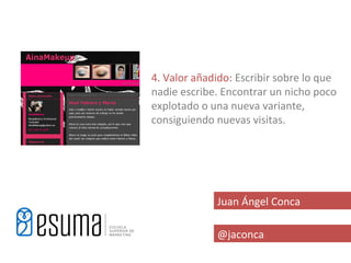 4. Valor añadido: Escribir sobre lo que
nadie escribe. Encontrar un nicho poco
explotado o una nueva variante,
consiguiendo nuevas visitas.




             Juan Ángel Conca

             @jaconca
 