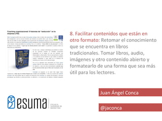 8. Facilitar contenidos que están en
otro formato: Retomar el conocimiento
que se encuentra en libros
tradicionales. Tomar libros, audio,
imágenes y otro contenido abierto y
formatearlo de una forma que sea más
útil para los lectores.


            Juan Ángel Conca

            @jaconca
 