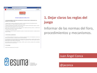 1. Dejar claras las reglas del
juego
Informar de las normas del foro,
procedimientos y mecanismos.




           Juan Ángel Conca

           @jaconca
 