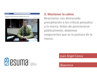 2. Mantener la calma
Reaccionar con demasiada
precipitación a las críticas perjudica
a la marca. Antes de posicionarse
públicamente, debemos
asegurarnos que es la postura de la
marca.




            Juan Ángel Conca

            @jaconca
 