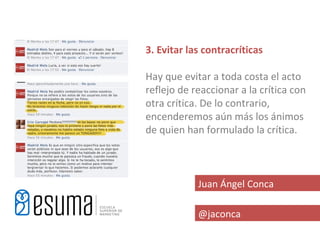 3. Evitar las contracríticas

Hay que evitar a toda costa el acto
reflejo de reaccionar a la crítica con
otra crítica. De lo contrario,
encenderemos aún más los ánimos
de quien han formulado la crítica.



            Juan Ángel Conca

            @jaconca
 