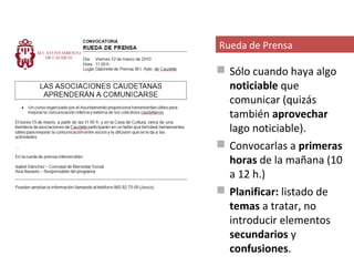 Rueda de Prensa

 Sólo cuando haya algo
  noticiable que
  comunicar (quizás
  también aprovechar
  lago noticiable).
 Convocarlas a primeras
  horas de la mañana (10
  a 12 h.)
 Planificar: listado de
  temas a tratar, no
  introducir elementos
  secundarios y
  confusiones.
 