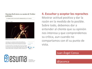 4. Escuchar y aceptar los reproches
Mostrar actitud positiva y dar la
razón en la medida de lo posible.
Sobre todo, debemos dar a
entender al cliente que su opinión
nos interesa y que comprendemos
su crítica, aun cuando no
compartamos con él su punto de
vista.

           Juan Ángel Conca

           @jaconca
 