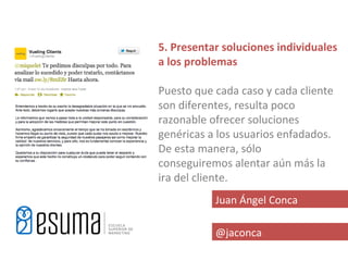 5. Presentar soluciones individuales
a los problemas

Puesto que cada caso y cada cliente
son diferentes, resulta poco
razonable ofrecer soluciones
genéricas a los usuarios enfadados.
De esta manera, sólo
conseguiremos alentar aún más la
ira del cliente.
           Juan Ángel Conca

           @jaconca
 