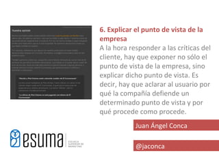 6. Explicar el punto de vista de la
empresa
A la hora responder a las críticas del
cliente, hay que exponer no sólo el
punto de vista de la empresa, sino
explicar dicho punto de vista. Es
decir, hay que aclarar al usuario por
qué la compañía defiende un
determinado punto de vista y por
qué procede como procede.
            Juan Ángel Conca

            @jaconca
 