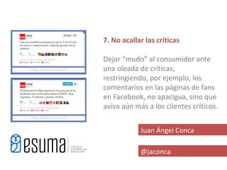 7. No acallar las críticas

Dejar “mudo” al consumidor ante
una oleada de críticas,
restringiendo, por ejemplo, los
comentarios en las páginas de fans
en Facebook, no apacigua, sino que
aviva aún más a los clientes críticos.


            Juan Ángel Conca

            @jaconca
 