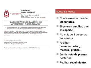 Rueda de Prensa

 Nunca exceder más de
  30 minutos.
 Si quieren ampliar, que
  sea aparte.
 No más de 3 personas
  en la mesa.
 Facilitar
  documentación,
  material gráfico.
 Emitir nota de prensa
  posterior.
 Realizar seguimiento.
 