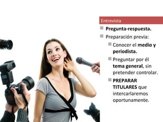 Entrevista
 Pregunta-respuesta.
 Preparación previa:
    Conocer el medio y
     periodista.
    Preguntar por él
     tema general, sin
     pretender controlar.
    PREPARAR
     TITULARES que
     intercarlaremos
     oportunamente.
 