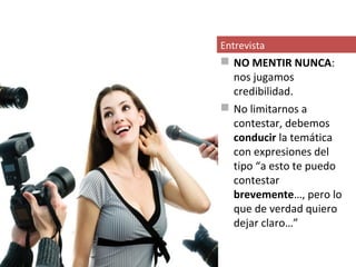 Entrevista
 NO MENTIR NUNCA:
  nos jugamos
  credibilidad.
 No limitarnos a
  contestar, debemos
  conducir la temática
  con expresiones del
  tipo “a esto te puedo
  contestar
  brevemente…, pero lo
  que de verdad quiero
  dejar claro…”
 