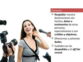 Entrevista
 Respaldar nuestra
  declaraciones con
  hechos, datos o
  testimonios de otras
  personas,
  especialmente si son
  creíbles y objetivos.
 Ofrecernos a solventar
  dudas.
 Cuidado con las
  despedidas y el off the
  record.
 
