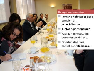 Desayuno con medios
 Invitar a habituales pero
  también a
  especializados.
 Juntos o por separado.
 Facilitar lo necesario:
  documentación, etc.
 Oportunidad para
  consolidar relaciones.
 