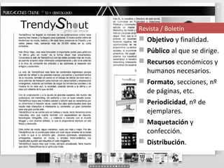 Revista / Boletín
 Objetivo y finalidad.
 Público al que se dirige.
 Recursos económicos y
  humanos necesarios.
 Formato, secciones, nº
  de páginas, etc.
 Periodicidad, nº de
  ejemplares.
 Maquetación y
  confección.
 Distribución.
 