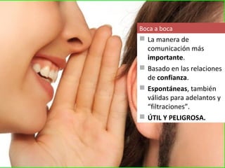 Boca a boca
 La manera de
  comunicación más
  importante.
 Basado en las relaciones
  de confianza.
 Espontáneas, también
  válidas para adelantos y
  “filtraciones”.
 ÚTIL Y PELIGROSA.
 