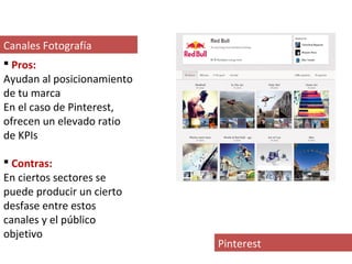 Canales Fotografía
 Pros:
Ayudan al posicionamiento
de tu marca
En el caso de Pinterest,
ofrecen un elevado ratio
de KPIs

 Contras:
En ciertos sectores se
puede producir un cierto
desfase entre estos
canales y el público
objetivo
                            Pinterest
 