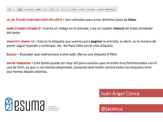 ul, ol, il (<ul></ul><ol></ol><li></li>) = Son utilizados para crear distintos tipos de listas.

code (<code></code>)= Inserta un código en la entrada, crea un cuadro (marco) de texto alrededor
del texto.

more (<!–more–>) = Esta es la etiqueta que usamos para paginar la entrada, es decir, es la manera de
poner seguir leyendo o continuar, etc. No hace falta cerrar esta etiqueta.

buscar = Buscador que redirecciona a otra web. (No es una etiqueta HTML)

cerrar etiquetas = Este botón puede ser muy útil para usuarios que no estén muy familiarizados con el
uso de html, ya que si nos hemos despistado, pulsando este botón cerrará todas las etiquetas html
que hemos dejado abiertas.




                                                                    Juan Ángel Conca

                                                                    @jaconca
 