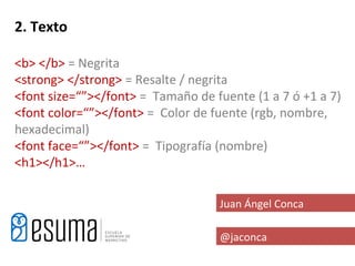 2. Texto

<b> </b> = Negrita
<strong> </strong> = Resalte / negrita
<font size=“”></font> = Tamaño de fuente (1 a 7 ó +1 a 7)
<font color=“”></font> = Color de fuente (rgb, nombre,
hexadecimal)
<font face=“”></font> = Tipografía (nombre)
<h1></h1>…

                                   Juan Ángel Conca

                                   @jaconca
 
