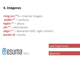 4. Imágenes

<img src=“”> = Insertar imagen
width=“” = anchura
hight=“” = altura
alt=“” = descripción
align=“” = alineación (left, right, center)
border=0 = borde


                                       Juan Ángel Conca

                                       @jaconca
 