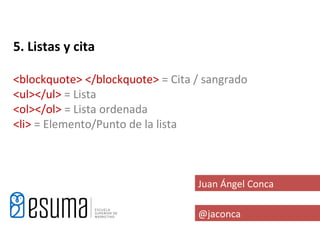 5. Listas y cita

<blockquote> </blockquote> = Cita / sangrado
<ul></ul> = Lista
<ol></ol> = Lista ordenada
<li> = Elemento/Punto de la lista



                                  Juan Ángel Conca

                                  @jaconca
 