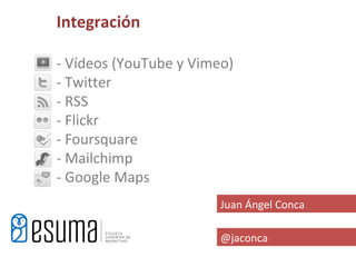 Integración

- Vídeos (YouTube y Vimeo)
- Twitter
- RSS
- Flickr
- Foursquare
- Mailchimp
- Google Maps
                        Juan Ángel Conca

                        @jaconca
 