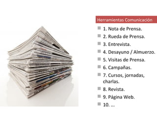 Herramientas Comunicación
 1. Nota de Prensa.
 2. Rueda de Prensa.
 3. Entrevista.
 4. Desayuno / Almuerzo.
 5. Visitas de Prensa.
 6. Campañas.
 7. Cursos, jornadas,
  charlas.
 8. Revista.
 9. Página Web.
 10. ...
 