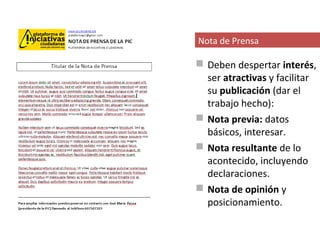 Nota de Prensa

 Deben despertar interés,
  ser atractivas y facilitar
  su publicación (dar el
  trabajo hecho):
 Nota previa: datos
  básicos, interesar.
 Nota resultante de lo
  acontecido, incluyendo
  declaraciones.
 Nota de opinión y
  posicionamiento.
 