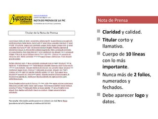 Nota de Prensa

 Claridad y calidad.
 Titular corto y
  llamativo.
 Cuerpo de 10 líneas
  con lo más
  importante.
 Nunca más de 2 folios,
  numerados y
  fechados.
 Debe aparecer logo y
  datos.
 