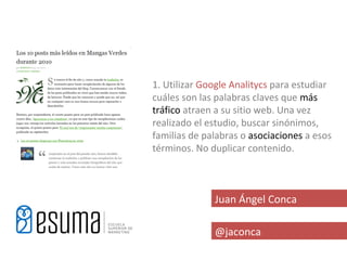 1. Utilizar Google Analitycs para estudiar
cuáles son las palabras claves que más
tráfico atraen a su sitio web. Una vez
realizado el estudio, buscar sinónimos,
familias de palabras o asociaciones a esos
términos. No duplicar contenido.



              Juan Ángel Conca

              @jaconca
 