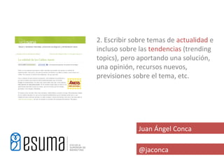2. Escribir sobre temas de actualidad e
incluso sobre las tendencias (trending
topics), pero aportando una solución,
una opinión, recursos nuevos,
previsiones sobre el tema, etc.




              Juan Ángel Conca

              @jaconca
 