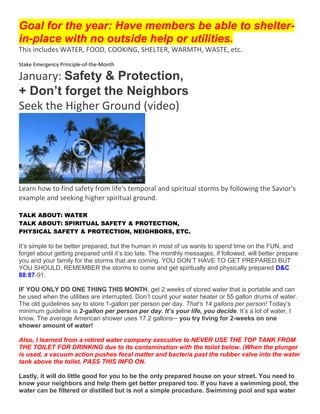 Goal for the year: Have members be able to shelter-
in-place with no outside help or utilities.
This includes WATER, FOOD, COOKING, SHELTER, WARMTH, WASTE, etc.
Stake Emergency Principle-of-the-Month
January: Safety & Protection,
+ Don’t forget the Neighbors
Seek the Higher Ground (video)
Learn how to find safety from life's temporal and spiritual storms by following the Savior's
example and seeking higher spiritual ground.
TALK ABOUT: WATER
TALK ABOUT: SPIRITUAL SAFETY & PROTECTION,
PHYSICAL SAFETY & PROTECTION, NEIGHBORS, ETC.
It’s simple to be better prepared, but the human in most of us wants to spend time on the FUN, and
forget about getting prepared until it’s too late. The monthly messages, if followed, will better prepare
you and your family for the storms that are coming. YOU DON’T HAVE TO GET PREPARED BUT
YOU SHOULD. REMEMBER the storms to come and get spiritually and physically prepared D&C
88:87-91.
IF YOU ONLY DO ONE THING THIS MONTH, get 2 weeks of stored water that is portable and can
be used when the utilities are interrupted. Don’t count your water heater or 55 gallon drums of water.
The old guidelines say to store 1-gallon per person per day. That’s 14 gallons per person! Today’s
minimum guideline is 2-gallon per person per day. It’s your life, you decide. It’s a lot of water, I
know. The average American shower uses 17.2 gallons─ you try living for 2-weeks on one
shower amount of water!
Also, I learned from a retired water company executive to NEVER USE THE TOP TANK FROM
THE TOILET FOR DRINKING due to its contamination with the toilet below. (When the plunger
is used, a vacuum action pushes fecal matter and bacteria past the rubber valve into the water
tank above the toilet. PASS THIS INFO ON.
Lastly, it will do little good for you to be the only prepared house on your street. You need to
know your neighbors and help them get better prepared too. If you have a swimming pool, the
water can be filtered or distilled but is not a simple procedure. Swimming pool and spa water
 