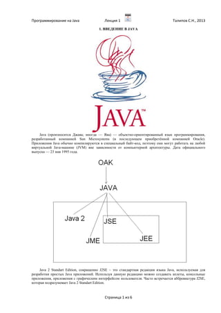 Программирование на Java Лекция 1 Талипов С.Н., 2013
Страница 1 из 6
1. ВВЕДЕНИЕ В JAVA
Java (произносится Джава; иногда — Ява) — объектно-ориентированный язык программирования,
разработанный компанией Sun Microsystems (в последующем приобретённой компанией Oracle).
Приложения Java обычно компилируются в специальный байт-код, поэтому они могут работать на любой
виртуальной Java-машине (JVM) вне зависимости от компьютерной архитектуры. Дата официального
выпуска — 23 мая 1995 года.
Java 2 Standart Edition, сокращенно J2SE – это стандартная редакция языка Java, используемая для
разработки простых Java приложений. Используя данную редакцию можно создавать аплеты, консольные
приложения, приложения с графическим интерфейсом пользователя. Часто встречается аббревиатура J2SE,
которая подразумевает Java 2 Standart Edition.
 