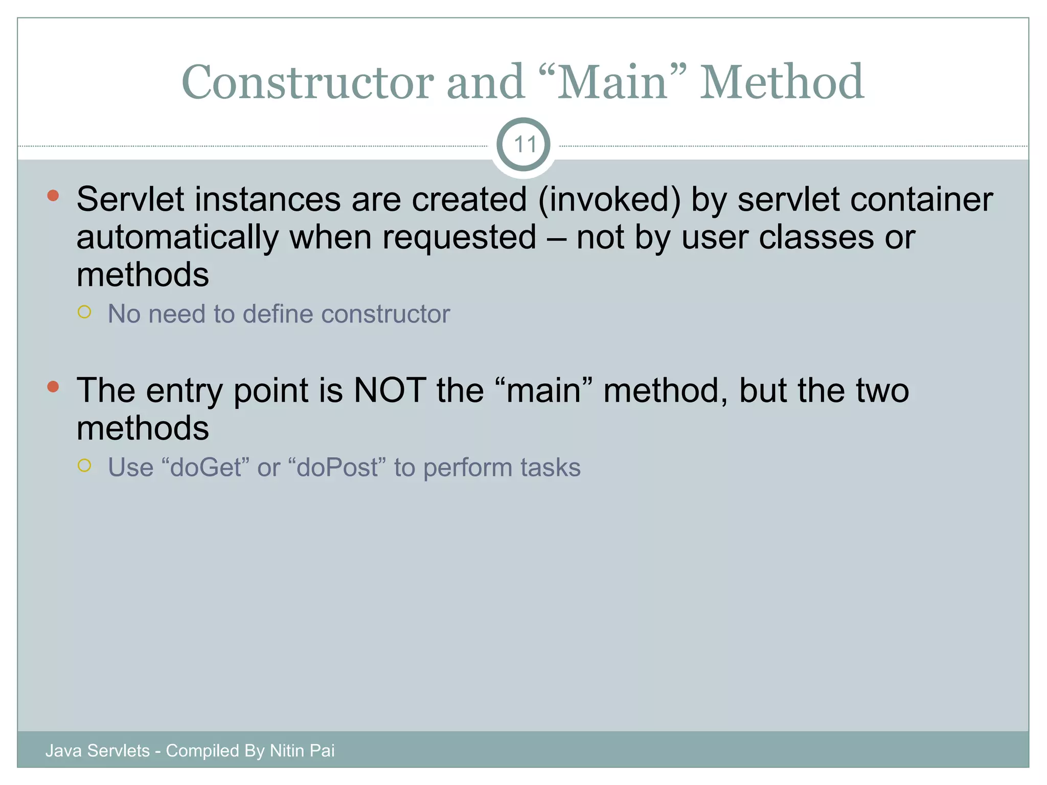 Constructor and “Main” Method Servlet instances are created (invoked) by servlet container automatically when requested – not by user classes or methods No need to define constructor The entry point is NOT the “main” method, but the two methods Use “doGet” or “doPost” to perform tasks Java Servlets - Compiled By Nitin Pai 