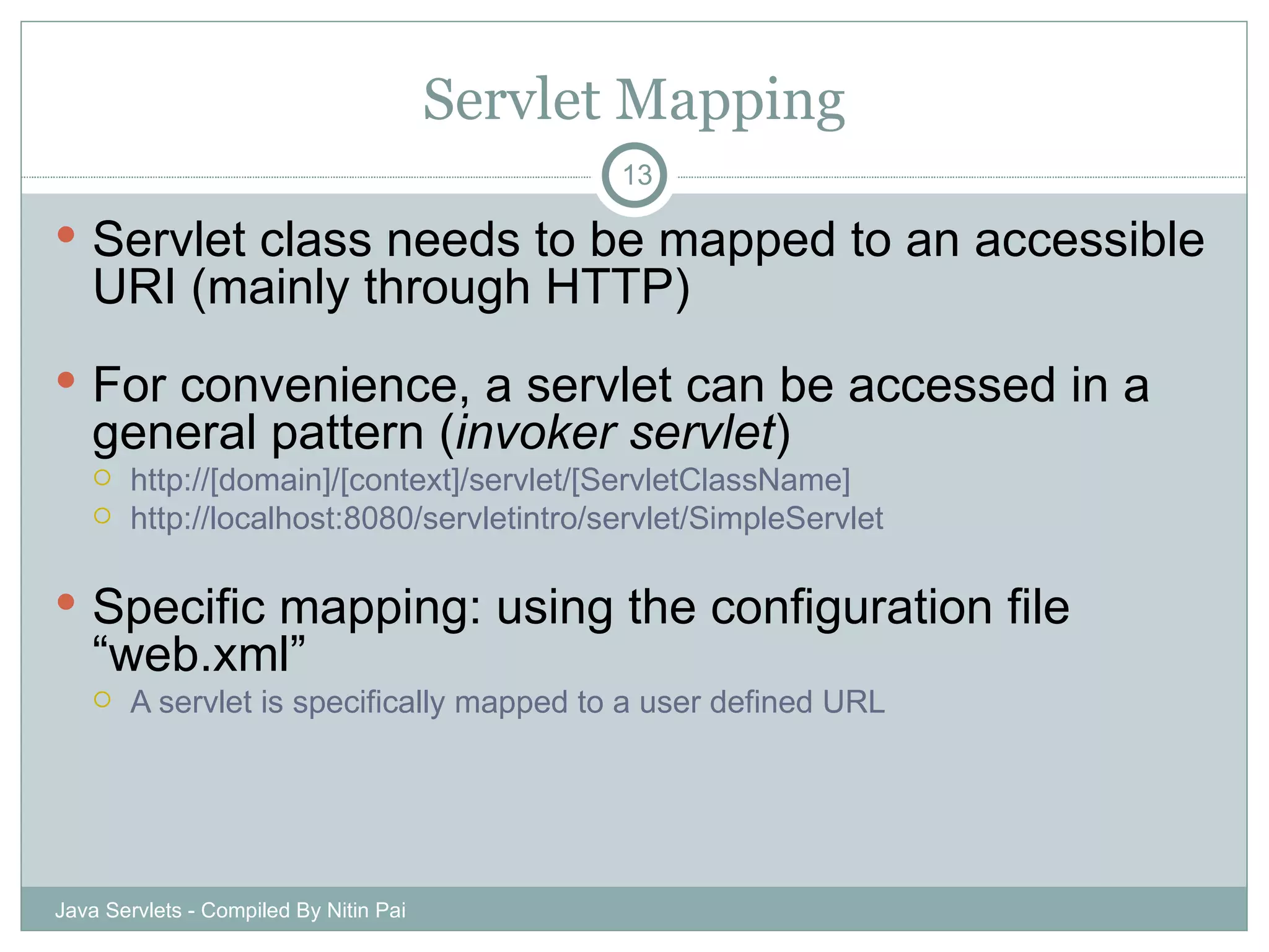 Servlet Mapping Servlet class needs to be mapped to an accessible URI (mainly through HTTP) For convenience, a servlet can be accessed in a general pattern ( invoker servlet ) http://[domain]/[context]/servlet/[ServletClassName] http://localhost:8080/servletintro/servlet/SimpleServlet Specific mapping: using the configuration file “web.xml” A servlet is specifically mapped to a user defined URL Java Servlets - Compiled By Nitin Pai 