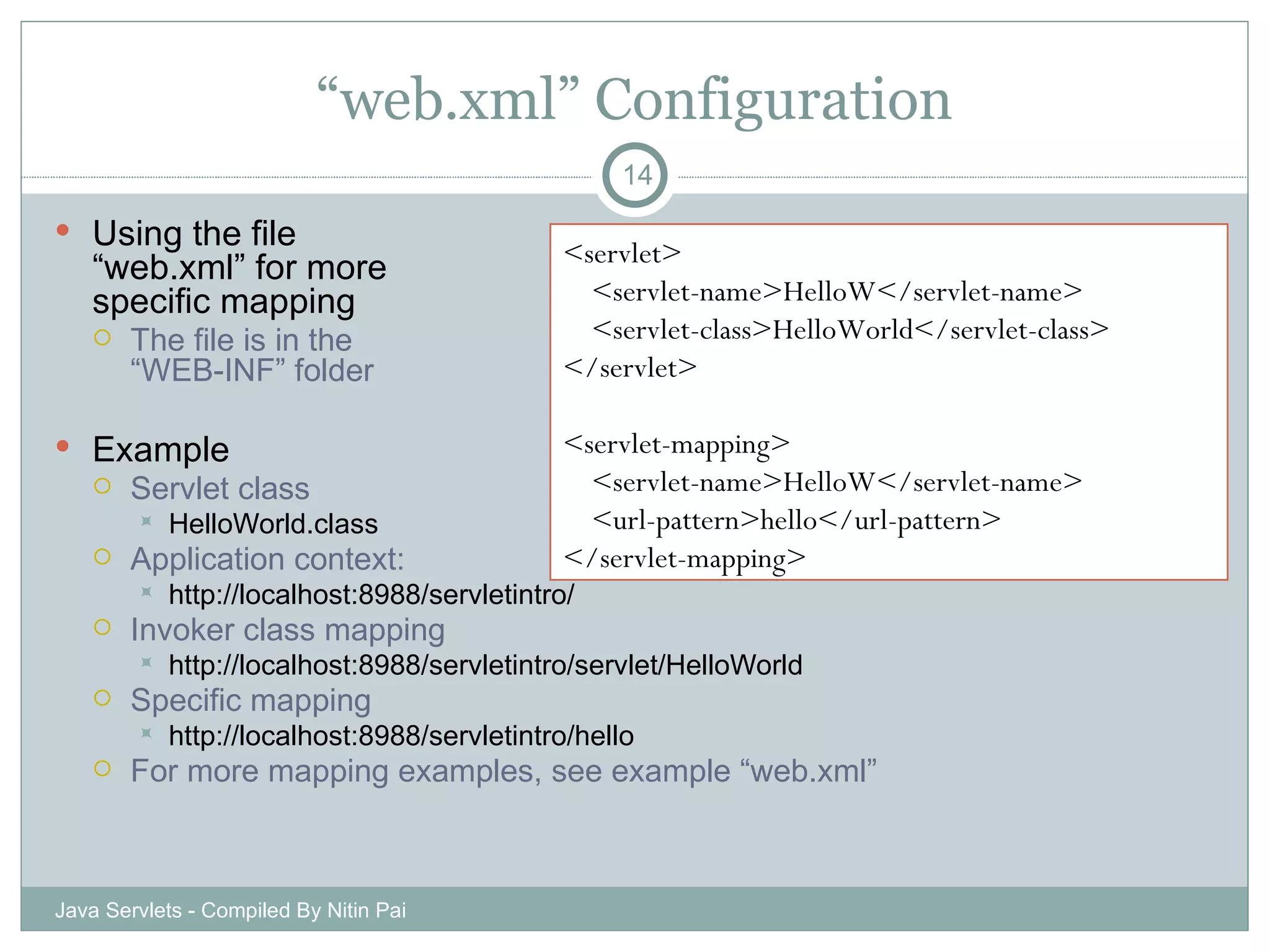 “ web.xml” Configuration Using the file  “web.xml” for more  specific mapping The file is in the “WEB-INF” folder Example Servlet class HelloWorld.class Application context: http://localhost:8988/servletintro/ Invoker class mapping http://localhost:8988/servletintro/servlet/HelloWorld Specific mapping http://localhost:8988/servletintro/hello For more mapping examples, see example “web.xml” Java Servlets - Compiled By Nitin Pai <servlet> <servlet-name>HelloW</servlet-name> <servlet-class>HelloWorld</servlet-class> </servlet> <servlet-mapping> <servlet-name>HelloW</servlet-name> <url-pattern>hello</url-pattern> </servlet-mapping> 