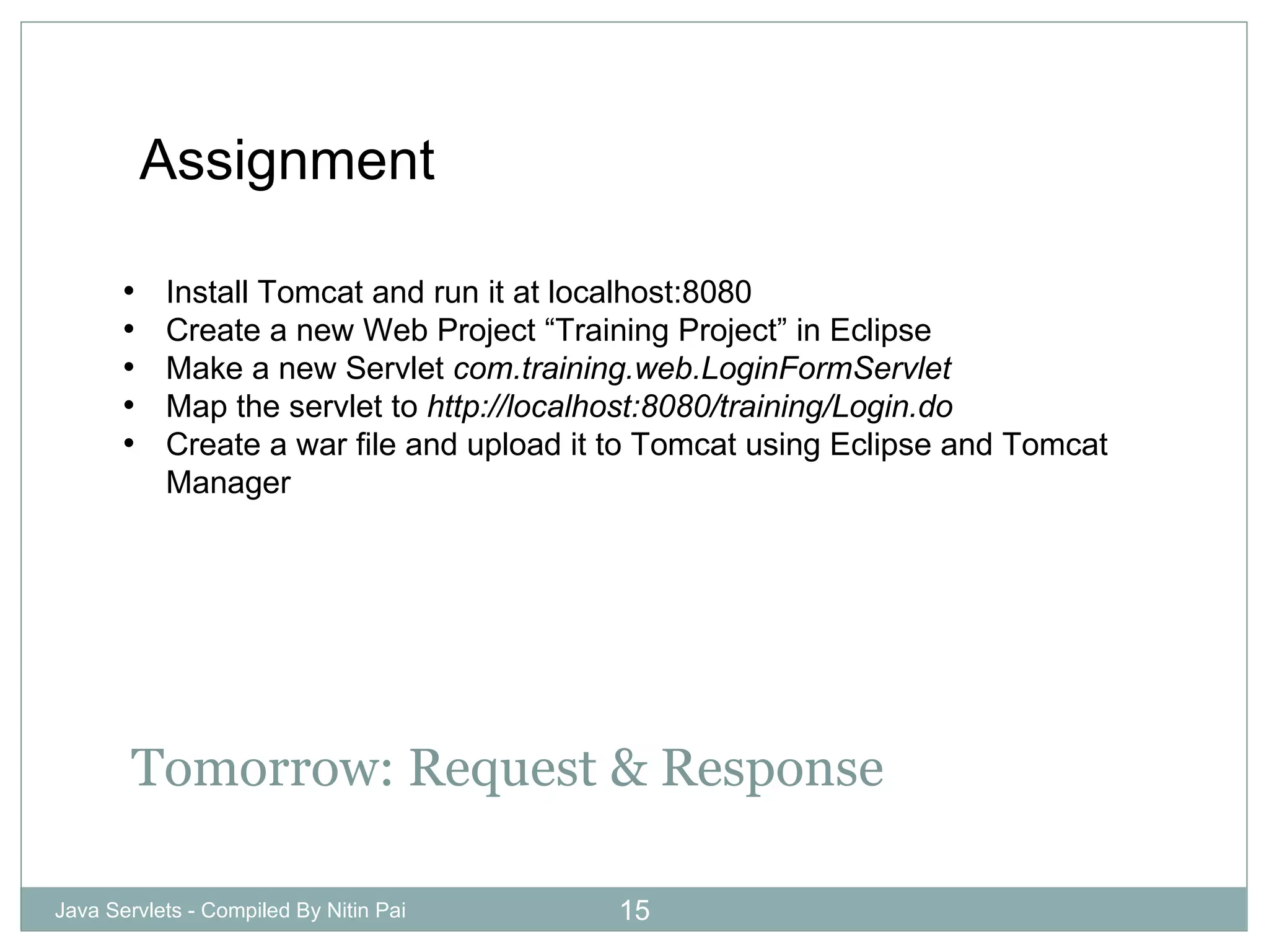 Tomorrow: Request & Response Java Servlets - Compiled By Nitin Pai Assignment Install Tomcat and run it at localhost:8080 Create a new Web Project “Training Project” in Eclipse Make a new Servlet  com.training.web.LoginFormServlet Map the servlet to  http://localhost:8080/training/Login.do Create a war file and upload it to Tomcat using Eclipse and Tomcat Manager 