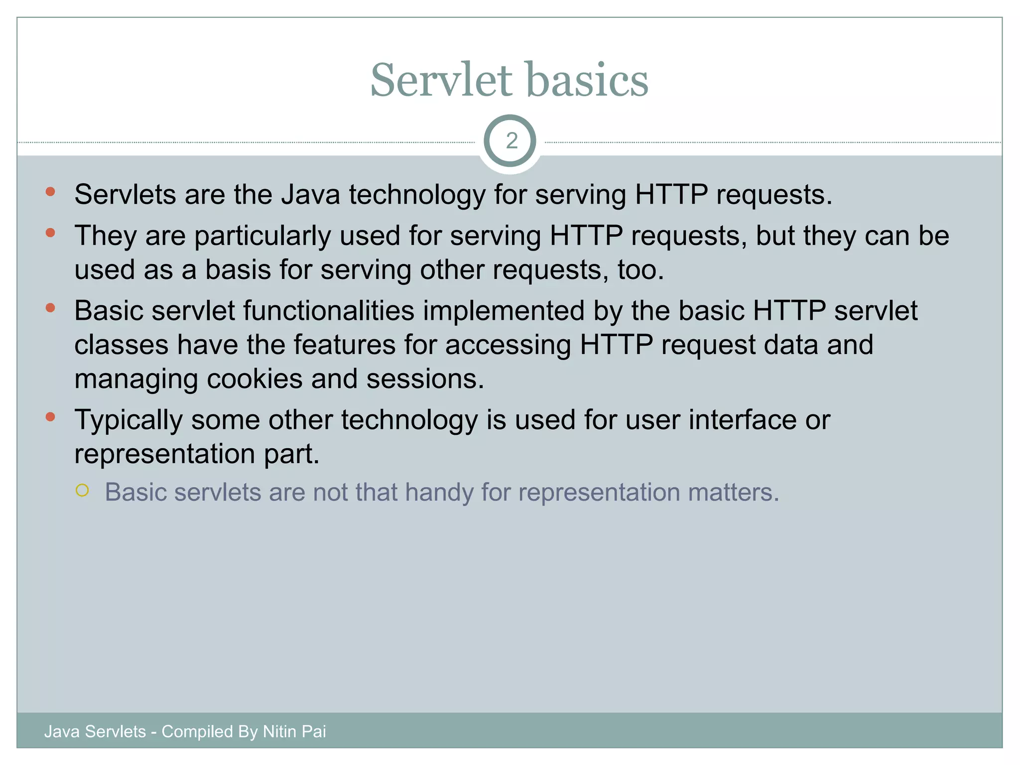 Servlet basics Servlets are the Java technology for serving HTTP requests. They are particularly used for serving HTTP requests, but they can be used as a basis for serving other requests, too. Basic servlet functionalities implemented by the basic HTTP servlet classes have the features for accessing HTTP request data and managing cookies and sessions. Typically some other technology is used for user interface or representation part. Basic servlets are not that handy for representation matters. Java Servlets - Compiled By Nitin Pai 
