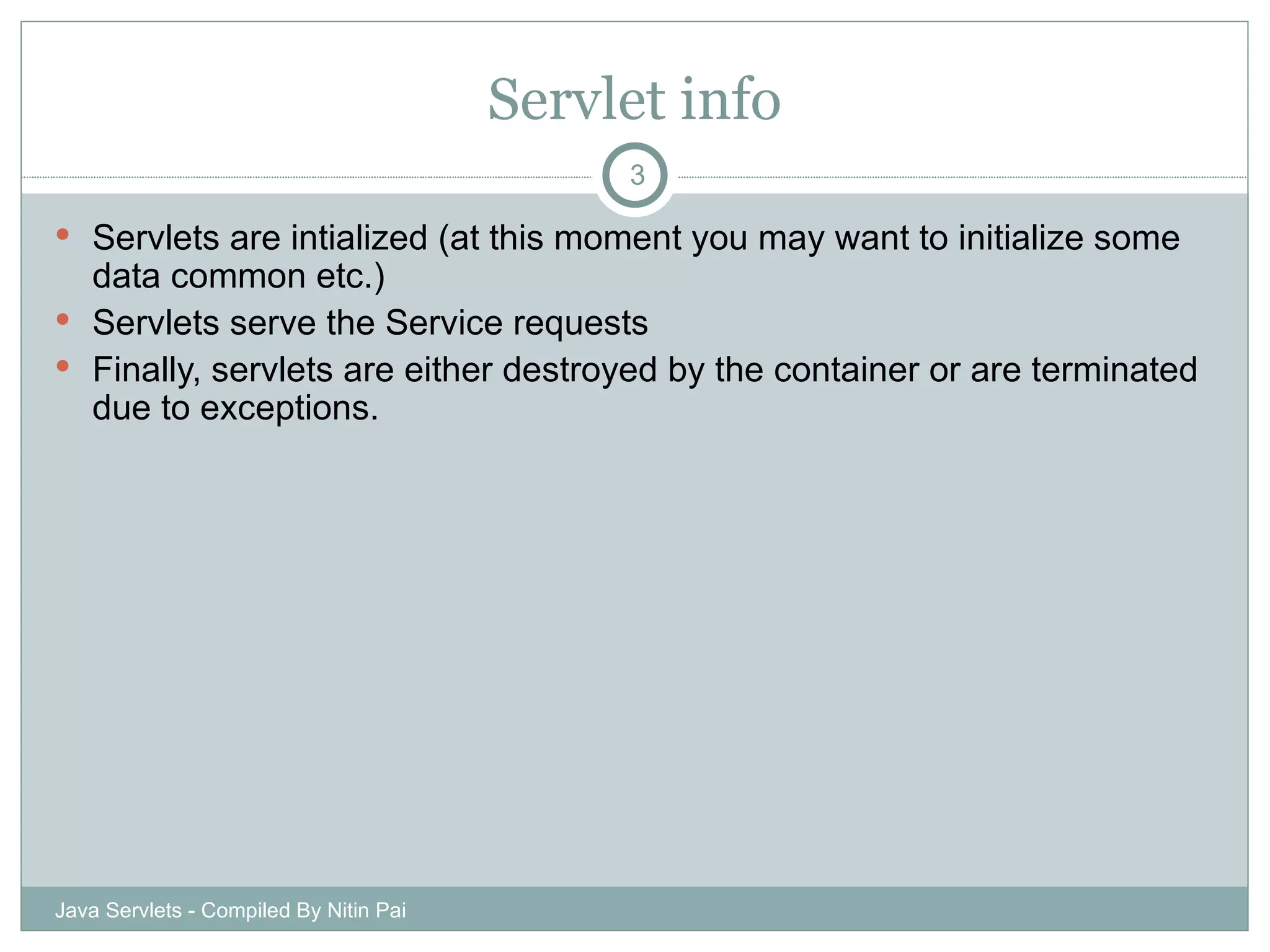 Servlet info Servlets are intialized (at this moment you may want to initialize some data common etc.) Servlets serve the Service requests Finally, servlets are either destroyed by the container or are terminated due to exceptions. Java Servlets - Compiled By Nitin Pai 