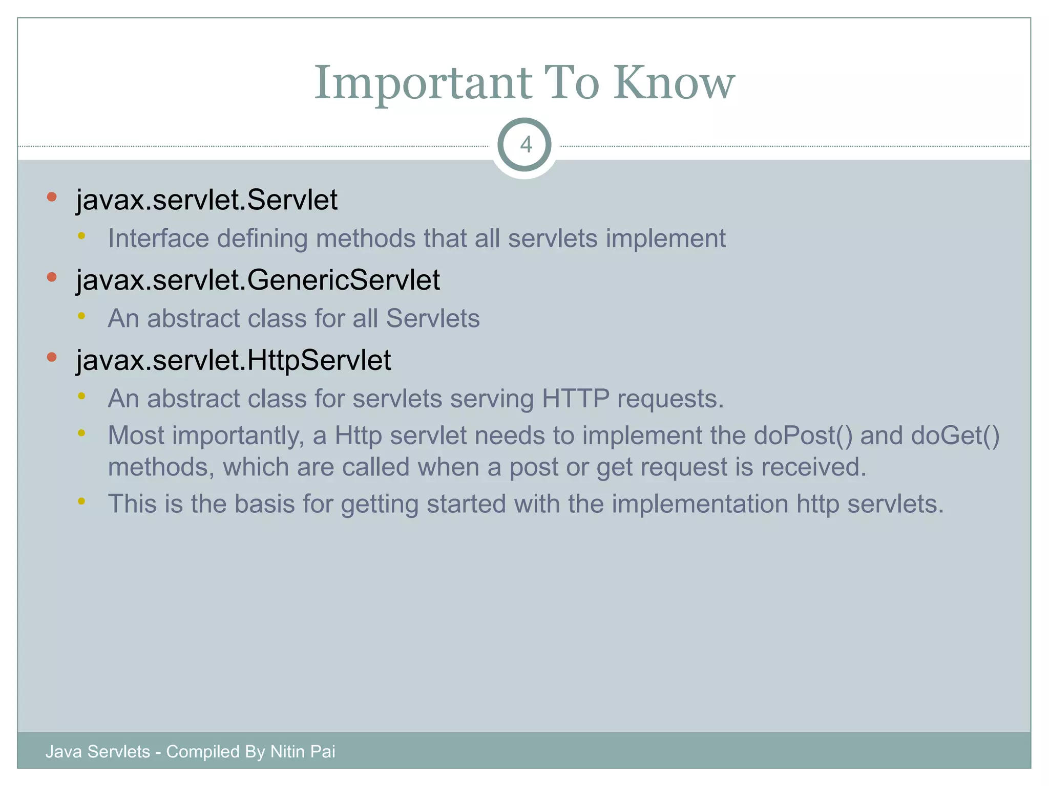 Important To Know javax.servlet.Servlet Interface defining methods that all servlets implement javax.servlet.GenericServlet An abstract class for all Servlets javax.servlet.HttpServlet An abstract class for servlets serving HTTP requests. Most importantly, a Http servlet needs to implement the doPost() and doGet() methods, which are called when a post or get request is received.  This is the basis for getting started with the implementation http servlets. Java Servlets - Compiled By Nitin Pai 