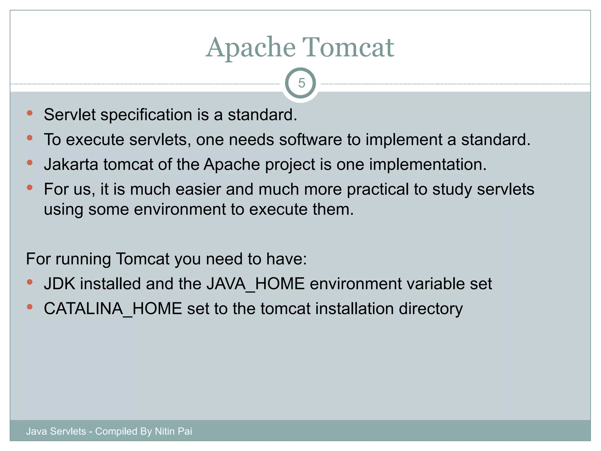 Apache Tomcat Servlet specification is a standard. To execute servlets, one needs software to implement a standard. Jakarta tomcat of the Apache project is one implementation. For us, it is much easier and much more practical to study servlets using some environment to execute them.  For running Tomcat you need to have: JDK installed and the JAVA_HOME environment variable set CATALINA_HOME set to the tomcat installation directory Java Servlets - Compiled By Nitin Pai 