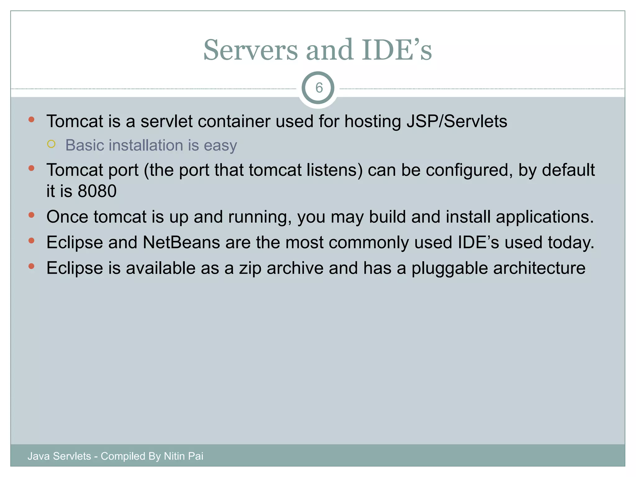 Servers and IDE’s Tomcat is a servlet container used for hosting JSP/Servlets Basic installation is easy Tomcat port (the port that tomcat listens) can be configured, by default it is 8080 Once tomcat is up and running, you may build and install applications. Eclipse and NetBeans are the most commonly used IDE’s used today. Eclipse is available as a zip archive and has a pluggable architecture Java Servlets - Compiled By Nitin Pai 