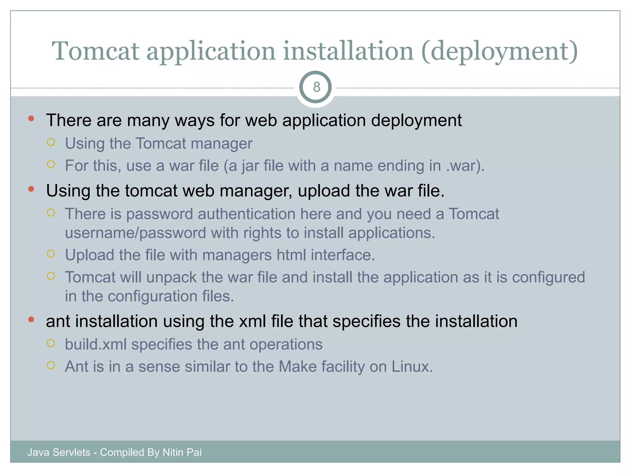 Tomcat application installation (deployment) There are many ways for web application deployment Using the Tomcat manager For this, use a war file (a jar file with a name ending in .war). Using the tomcat web manager, upload the war file. There is password authentication here and you need a Tomcat username/password with rights to install applications. Upload the file with managers html interface. Tomcat will unpack the war file and install the application as it is configured in the configuration files. ant installation using the xml file that specifies the installation build.xml specifies the ant operations Ant is in a sense similar to the Make facility on Linux. Java Servlets - Compiled By Nitin Pai 