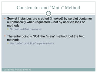 Constructor and “Main” Method Servlet instances are created (invoked) by servlet container automatically when requested – not by user classes or methods No need to define constructor The entry point is NOT the “main” method, but the two methods Use “doGet” or “doPost” to perform tasks Java Servlets - Compiled By Nitin Pai 
