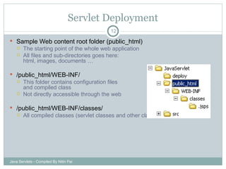 Servlet Deployment Sample Web content root folder (public_html) The starting point of the whole web application All files and sub-directories goes here: html, images, documents … /public_html/WEB-INF/ This folder contains configuration files  and compiled class Not directly accessible through the web /public_html/WEB-INF/classes/ All compiled classes (servlet classes and other classes) are in this folder Java Servlets - Compiled By Nitin Pai 