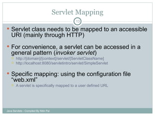 Servlet Mapping Servlet class needs to be mapped to an accessible URI (mainly through HTTP) For convenience, a servlet can be accessed in a general pattern ( invoker servlet ) http://[domain]/[context]/servlet/[ServletClassName] http://localhost:8080/servletintro/servlet/SimpleServlet Specific mapping: using the configuration file “web.xml” A servlet is specifically mapped to a user defined URL Java Servlets - Compiled By Nitin Pai 
