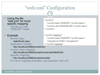 “ web.xml” Configuration Using the file  “web.xml” for more  specific mapping The file is in the “WEB-INF” folder Example Servlet class HelloWorld.class Application context: http://localhost:8988/servletintro/ Invoker class mapping http://localhost:8988/servletintro/servlet/HelloWorld Specific mapping http://localhost:8988/servletintro/hello For more mapping examples, see example “web.xml” Java Servlets - Compiled By Nitin Pai <servlet> <servlet-name>HelloW</servlet-name> <servlet-class>HelloWorld</servlet-class> </servlet> <servlet-mapping> <servlet-name>HelloW</servlet-name> <url-pattern>hello</url-pattern> </servlet-mapping> 