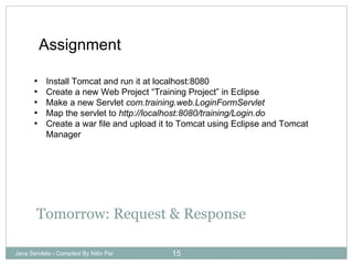 Tomorrow: Request & Response Java Servlets - Compiled By Nitin Pai Assignment Install Tomcat and run it at localhost:8080 Create a new Web Project “Training Project” in Eclipse Make a new Servlet  com.training.web.LoginFormServlet Map the servlet to  http://localhost:8080/training/Login.do Create a war file and upload it to Tomcat using Eclipse and Tomcat Manager 