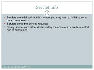 Servlet info Servlets are intialized (at this moment you may want to initialize some data common etc.) Servlets serve the Service requests Finally, servlets are either destroyed by the container or are terminated due to exceptions. Java Servlets - Compiled By Nitin Pai 