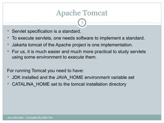 Apache Tomcat Servlet specification is a standard. To execute servlets, one needs software to implement a standard. Jakarta tomcat of the Apache project is one implementation. For us, it is much easier and much more practical to study servlets using some environment to execute them.  For running Tomcat you need to have: JDK installed and the JAVA_HOME environment variable set CATALINA_HOME set to the tomcat installation directory Java Servlets - Compiled By Nitin Pai 