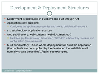 Development & Deployment Structures Deployment is configured in build.xml and built through Ant Application root: build.xml Configures the application properties and how to build/install/remove it. src subdirectory: application sources web subdirectory: web contents (web documentroot) html files, jsp files (more on these later), WEB-INF subdirectory contains web configuration (see examples) build subdirectory: This is where deployment will build the application (the contents are not supplied by the developer, the installation will normally create these files). Again, see examples.  Java Servlets - Compiled By Nitin Pai 