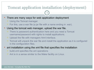 Tomcat application installation (deployment) There are many ways for web application deployment Using the Tomcat manager For this, use a war file (a jar file with a name ending in .war). Using the tomcat web manager, upload the war file. There is password authentication here and you need a Tomcat username/password with rights to install applications. Upload the file with managers html interface. Tomcat will unpack the war file and install the application as it is configured in the configuration files. ant installation using the xml file that specifies the installation build.xml specifies the ant operations Ant is in a sense similar to the Make facility on Linux. Java Servlets - Compiled By Nitin Pai 